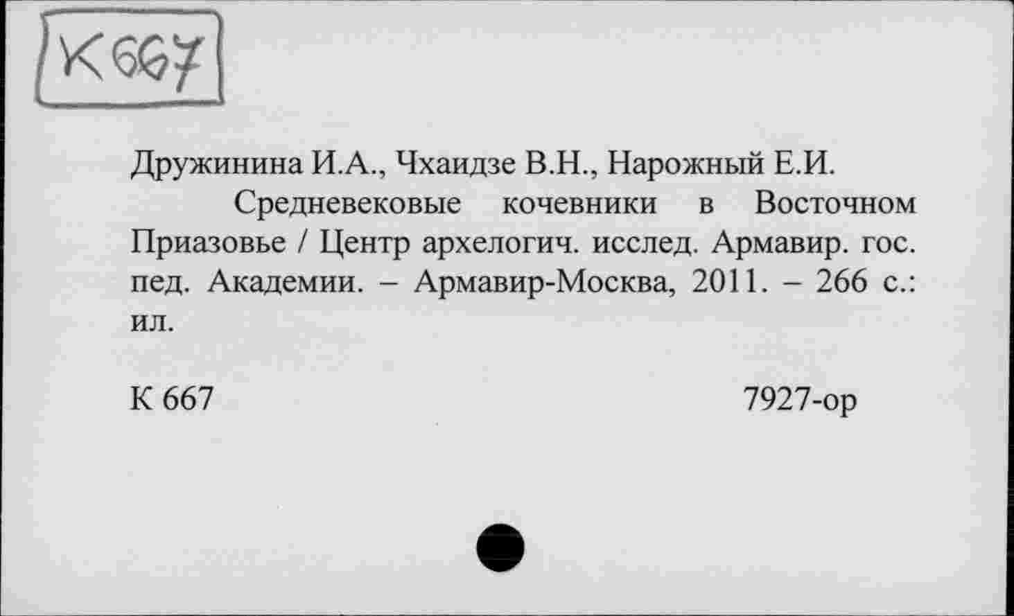 ﻿Дружинина И.А., Чхаидзе В.Н., Нарожный Е.И.
Средневековые кочевники в Восточном Приазовье / Центр архелогич. исслед. Армавир, гос. пед. Академии. - Армавир-Москва, 2011. - 266 с.: ил.
К 667
7927-ор